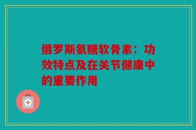 俄罗斯氨糖软骨素：功效特点及在关节健康中的重要作用