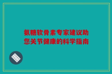 氨糖软骨素专家建议助您关节健康的科学指南