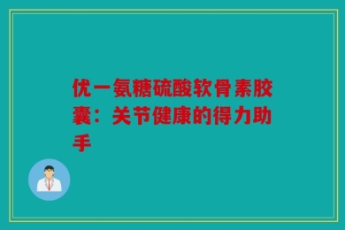 优一氨糖硫酸软骨素胶囊：关节健康的得力助手