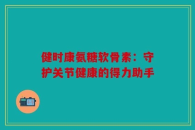 健时康氨糖软骨素：守护关节健康的得力助手