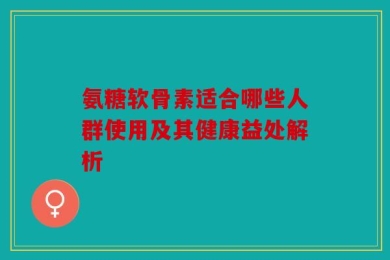 氨糖软骨素适合哪些人群使用及其健康益处解析