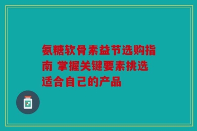 氨糖软骨素益节选购指南 掌握关键要素挑选适合自己的产品