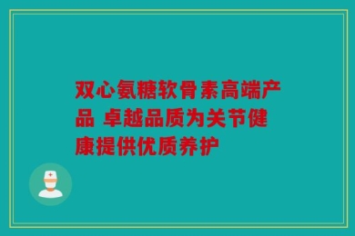 双心氨糖软骨素高端产品 卓越品质为关节健康提供优质养护