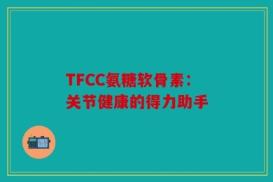 TFCC氨糖软骨素：关节健康的得力助手