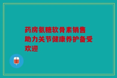 药房氨糖软骨素销售 助力关节健康养护备受欢迎