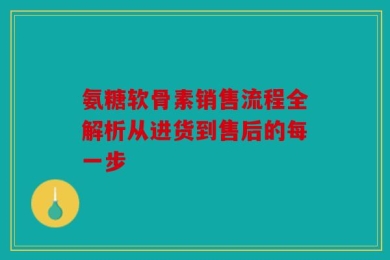 氨糖软骨素销售流程全解析从进货到售后的每一步