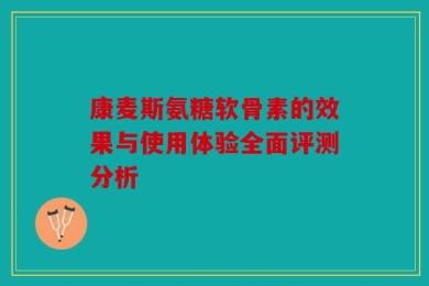 康麦斯氨糖软骨素的效果与使用体验全面评测分析