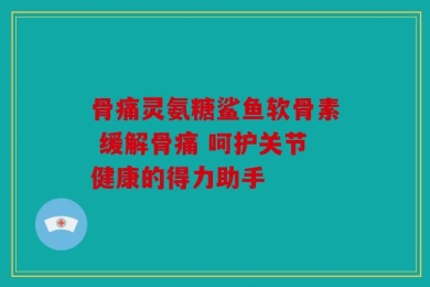 骨痛灵氨糖鲨鱼软骨素 缓解骨痛 呵护关节健康的得力助手