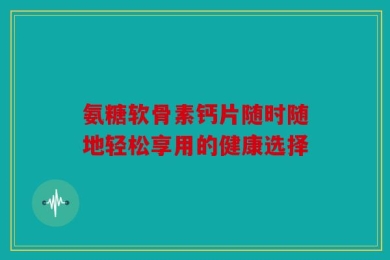 氨糖软骨素钙片随时随地轻松享用的健康选择