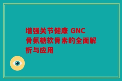 增强关节健康 GNC骨氨糖软骨素的全面解析与应用