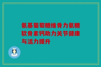 氨基葡萄糖维骨力氨糖软骨素钙助力关节健康与活力提升