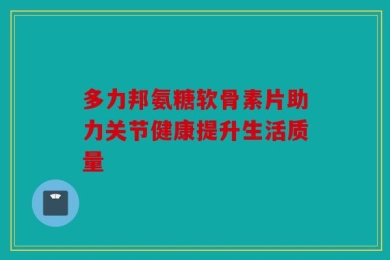 多力邦氨糖软骨素片助力关节健康提升生活质量