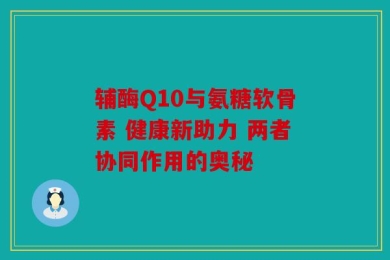 辅酶Q10与氨糖软骨素 健康新助力 两者协同作用的奥秘
