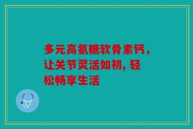 多元高氨糖软骨素钙，让关节灵活如初, 轻松畅享生活