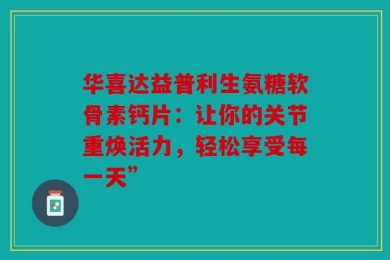 华喜达益普利生氨糖软骨素钙片：让你的关节重焕活力，轻松享受每一天”