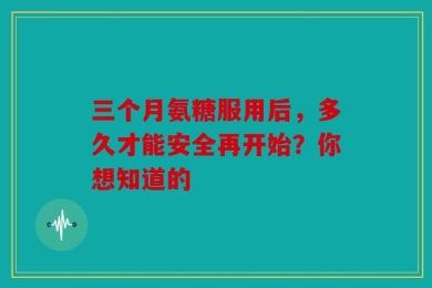 三个月氨糖服用后，多久才能安全再开始？你想知道的