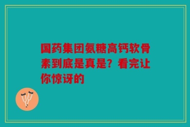 国药集团氨糖高钙软骨素到底是真是？看完让你惊讶的