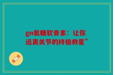 gn氨糖软骨素：让你远离关节的终极救星”