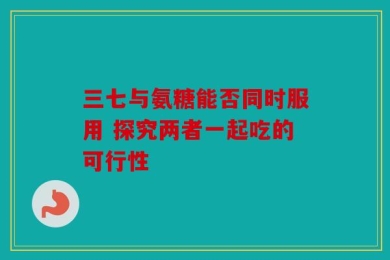 三七与氨糖能否同时服用 探究两者一起吃的可行性