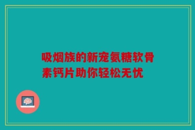 吸烟族的新宠氨糖软骨素钙片助你轻松无忧