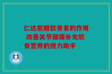 仁达氨糖软骨素的作用 改善关节健康补充软骨营养的得力助手