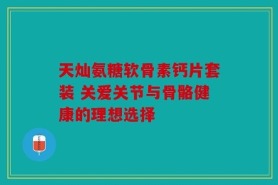天灿氨糖软骨素钙片套装 关爱关节与骨骼健康的理想选择