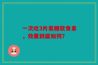 一次吃3片氨糖软骨素，效果到底如何？