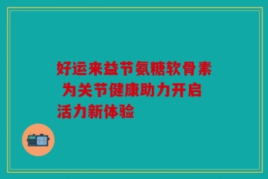 好运来益节氨糖软骨素 为关节健康助力开启活力新体验