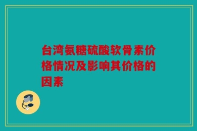 台湾氨糖硫酸软骨素价格情况及影响其价格的因素
