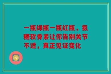 一瓶绿瓶一瓶红瓶，氨糖软骨素让你告别关节不适，真正见证变化