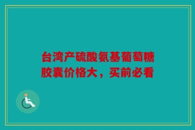 台湾产硫酸氨基葡萄糖胶囊价格大，买前必看