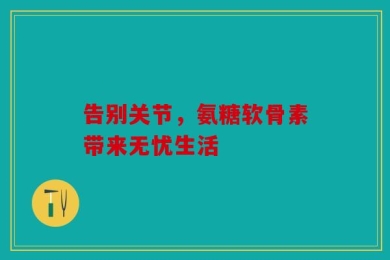 告别关节，氨糖软骨素带来无忧生活