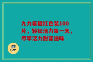 九力氨糖红色装100片，轻松活力每一天，尽享活力甜蜜滋味
