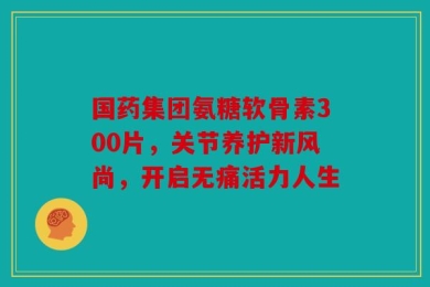 国药集团氨糖软骨素300片，关节养护新风尚，开启无痛活力人生