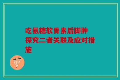 吃氨糖软骨素后脚肿 探究二者关联及应对措施
