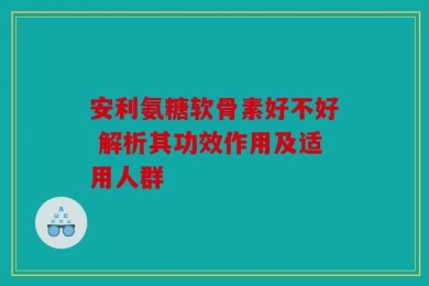 安利氨糖软骨素好不好 解析其功效作用及适用人群