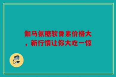 伽马氨糖软骨素价格大，新行情让你大吃一惊