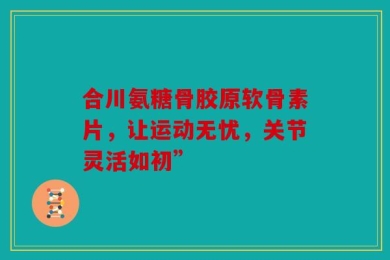 合川氨糖骨胶原软骨素片，让运动无忧，关节灵活如初”
