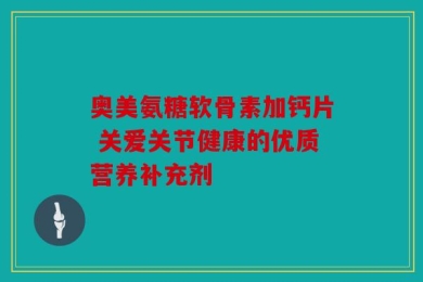 奥美氨糖软骨素加钙片 关爱关节健康的优质营养补充剂