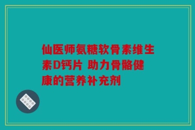 仙医师氨糖软骨素维生素D钙片 助力骨骼健康的营养补充剂