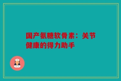 国产氨糖软骨素：关节健康的得力助手