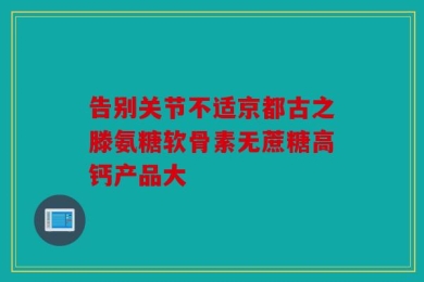 告别关节不适京都古之滕氨糖软骨素无蔗糖高钙产品大