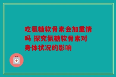 吃氨糖软骨素会加重情吗 探究氨糖软骨素对身体状况的影响