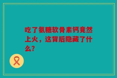 吃了氨糖软骨素钙竟然上火，这背后隐藏了什么？