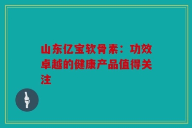 山东亿宝软骨素：功效卓越的健康产品值得关注