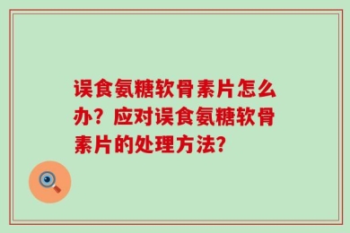 误食氨糖软骨素片怎么办？应对误食氨糖软骨素片的处理方法？