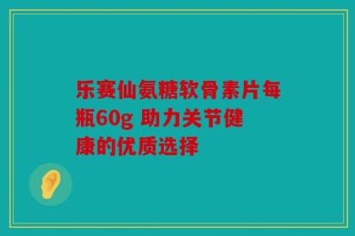 乐赛仙氨糖软骨素片每瓶60g 助力关节健康的优质选择