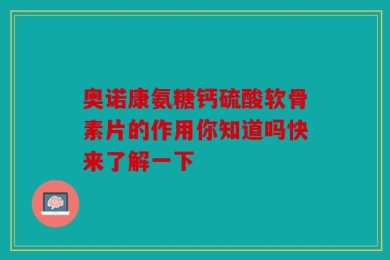 奥诺康氨糖钙硫酸软骨素片的作用你知道吗快来了解一下