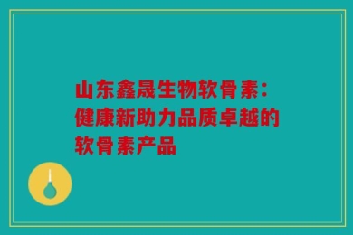 山东鑫晟生物软骨素：健康新助力品质卓越的软骨素产品