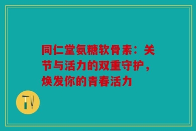 同仁堂氨糖软骨素：关节与活力的双重守护，焕发你的青春活力